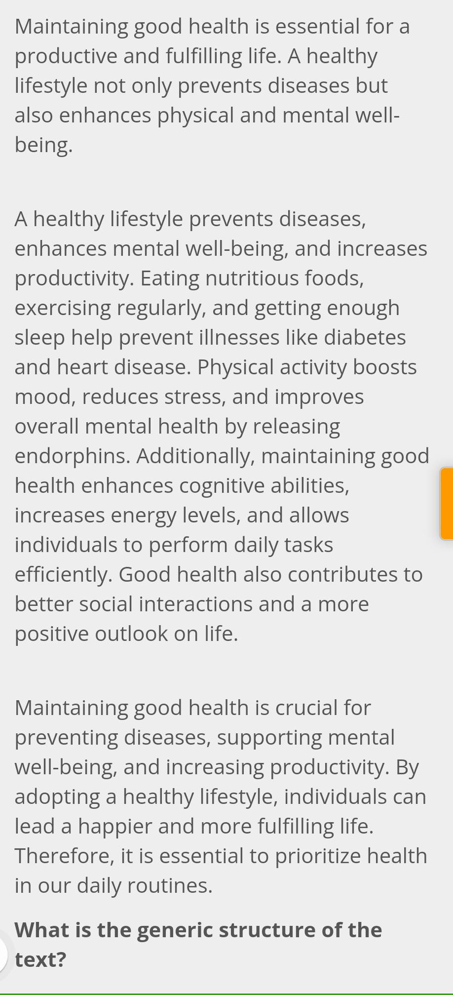 Maintaining good health is essential for a 
productive and fulfilling life. A healthy 
lifestyle not only prevents diseases but 
also enhances physical and mental well- 
being. 
A healthy lifestyle prevents diseases, 
enhances mental well-being, and increases 
productivity. Eating nutritious foods, 
exercising regularly, and getting enough 
sleep help prevent illnesses like diabetes 
and heart disease. Physical activity boosts 
mood, reduces stress, and improves 
overall mental health by releasing 
endorphins. Additionally, maintaining good 
health enhances cognitive abilities, 
increases energy levels, and allows 
individuals to perform daily tasks 
efficiently. Good health also contributes to 
better social interactions and a more 
positive outlook on life. 
Maintaining good health is crucial for 
preventing diseases, supporting mental 
well-being, and increasing productivity. By 
adopting a healthy lifestyle, individuals can 
lead a happier and more fulfilling life. 
Therefore, it is essential to prioritize health 
in our daily routines. 
What is the generic structure of the 
text?