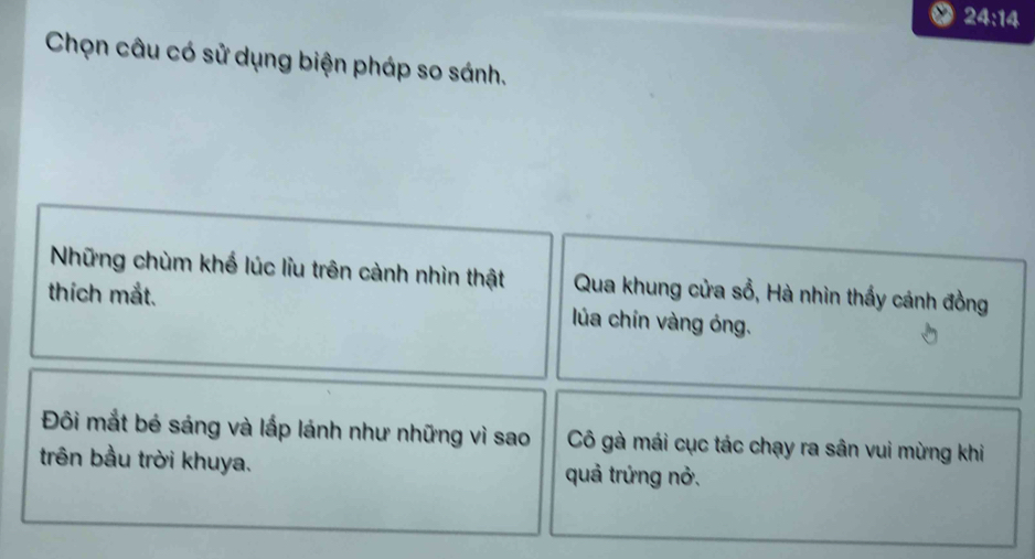 24:14 
Chọn câu có sử dụng biện pháp so sánh. 
Những chùm khế lúc liu trên cành nhìn thật Qua khung cửa sổ, Hà nhìn thấy cánh đồng 
thích mắt. lúa chín vàng óng. 
Đôi mắt bé sáng và lấp lánh như những vì sao Cô gà mái cục tác chạy ra sân vui mừng khi 
trên bầu trời khuya. quả trứng nở.