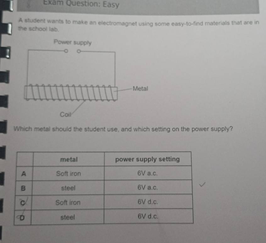 Exam Question: Easy 
A student wants to make an electromagnet using some easy-to-find materials that are in 
the school lab. 
Which metal should the student use, and which setting on the power supply?