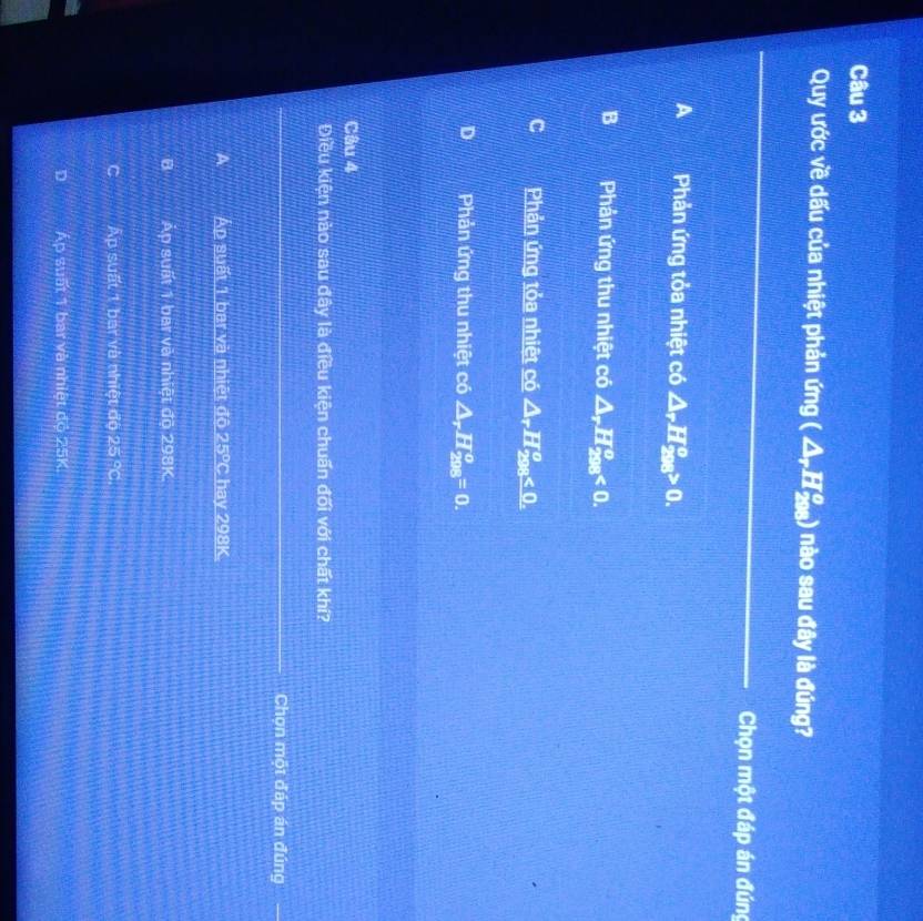 Quy ước về dấu của nhiệt phản img(△ _rH_(298)°) nào sau đây là đúng?
_
_
Chọn một đáp án đúng
A Phản ứng tỏa nhiệt có △ _rH_(208)^o>0.
B Phản ứng thu nhiệt có △ _rH_(298)^o<0</tex>.
C Phản ứng tỏa nhiệt có △ _rH_(208)^o<0</tex>.
D Phản ứng thu nhiệt có △ _rH_(208)^o=0. 
Câu 4
Điều kiện nào sau đây là điều kiện chuấn đối với chất khí?
_
Chọn một đáp án đúng
Áp suất 1 bar và nhiệt đô 25ºC hay 298K.
B Áp suất 1 bar và nhiệt độ 298K.
Ấp suất 1 bai và nhiệt độ 25 °C.
D Áp suất 1 bai và nhiệt độ 25K.