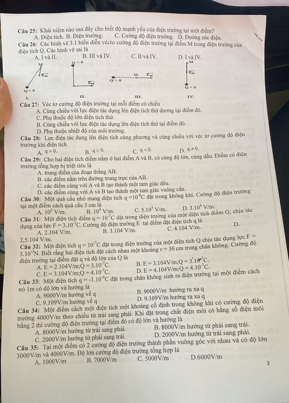Khái niệm nào sau đây cho biết độ mạnh yếu của điện trường tại một điểm?
A. Điện tích. B. Điện trường. C. Cường độ điện trường. D. Đường sức điện.
Câu 26: Các hình vẽ 3.1 biểu diễn véctơ cường độ điện trường tại điểm M trong điện trường của
điện tích Q. Các hình vẽ sai là
A. IvaII. B. III và IV. C. II và IV. D. I và IV.
M Q<0</tex>
overline E_M
downarrow _E_M
M vector E_M
vector E_M a 0
Q<0</tex>
Q>0
I.
II. III. IV.
Câu 27: Véc tơ cường độ điện trường tại mỗi điểm có chiều
A. Cùng chiều với lực điện tác dụng lên điện tích thử dương tại điểm đó.
C. Phụ thuộc độ lớn điện tích thử.
B. Cùng chiều với lực điện tác dụng lên điện tích thử tại điểm đó.
D. Phụ thuộc nhiệt độ của môi trường.
Câu 28: Lực điện tác dụng lên điện tích cùng phương và cùng chiều với véc tơ cường độ điện
trường khi điện tích
A. q=0. B. q>0. C. q<0. D. q!= 0.
Câu 29: Cho hai điện tích điểm nằm ở hai điểm A và B, có cùng độ lớn, cùng dấu. Điểm có điện
trường tổng hợp bị triệt tiêu là
A. trung điểm của đoạn thắng AB.
B. các điểm nằm trên đường trung trực của AB.
C. các điểm cùng với A và B tạo thành một tam giác đều.
D. các điểm cùng với A và B tạo thành một tam giác vuông cân.
Câu 30: Một quả cầu nhỏ mang điện tích q=10^(-8)C đặt trong không khí. Cường độ điện trường
tại một điểm cách quả cầu 3 cm là
A. 10^5 V/m. B. 10^4 overline  V/m. C. 5.10^5V/m. D. 3.10^4V/m.
Câu 31: Một điện tích điểm q=10^(-7)C dặt trong diện trường của một điện tích điểm Q, chịu tác
dụng của lực F=3.10^(-3)C 2. Cường độ điện trường E tại điểm đặt điện tích q là
D.
A. 2.104 V/m. B. 3.104 V/m. C. 4.104 V/m.
2,5.104 V/m.
Câu 32: Một điện tích q=10^(-7)C đặt trong điện trường của một điện tích Q chịu tác dụng lực F=
3 10^(-3)N J. Biết rằng hai điện tích đặt cách nhau một khoảng r=30cm trong chân không. Cường độ
điện trường tại điểm đặt q và độ lớn của Q là
A. E=2.104V/m;Q=3.10^(-7)C. B. E=3.104V/m;Q=3.10^7C.
C. E=3.104V/m;Q=4.10^(-7)C. D. E=4.104V/m;Q=4.10^(-7)C.
Câu 33: Một điện tích q=-1.10^(-6)C đặt trong chân không sinh ra điện trường tại một điểm cách
nó 1m có độ lớn và hướng là
A. 9000V/m hướng vea B. 9000V/m hướng ra xa q
C. 9.109V/m hướng về q D. 9.109V/m hướng ra xa q
Câu 34: Một điểm cách một điện tích một khoảng cố định trong không khí có cường độ điện
trường 4000V/m theo chiều từ trái sang phải. Khi đặt trong chất điện môi có hằng số điện môi
bằng 2 thì cường độ điện trường tại điểm đó có độ lớn và hướng là
A. 8000V/m hướng từ trái sang phải. B. 8000V/m hướng từ phải sang trái.
C. 2000V/m hướng từ phải sang trái. D. 2000V/m hướng từ trái sang phải.
Câu 35: Tại một điểm có 2 cường độ điện trường thành phần vuông góc với nhau và có độ lớn
3000V/m và 4000V/m. Độ lớn cường độ điện trường tổng hợp là
A. 1000V/m B. 7000V/m C. 5000V/m D.6000V/m
3