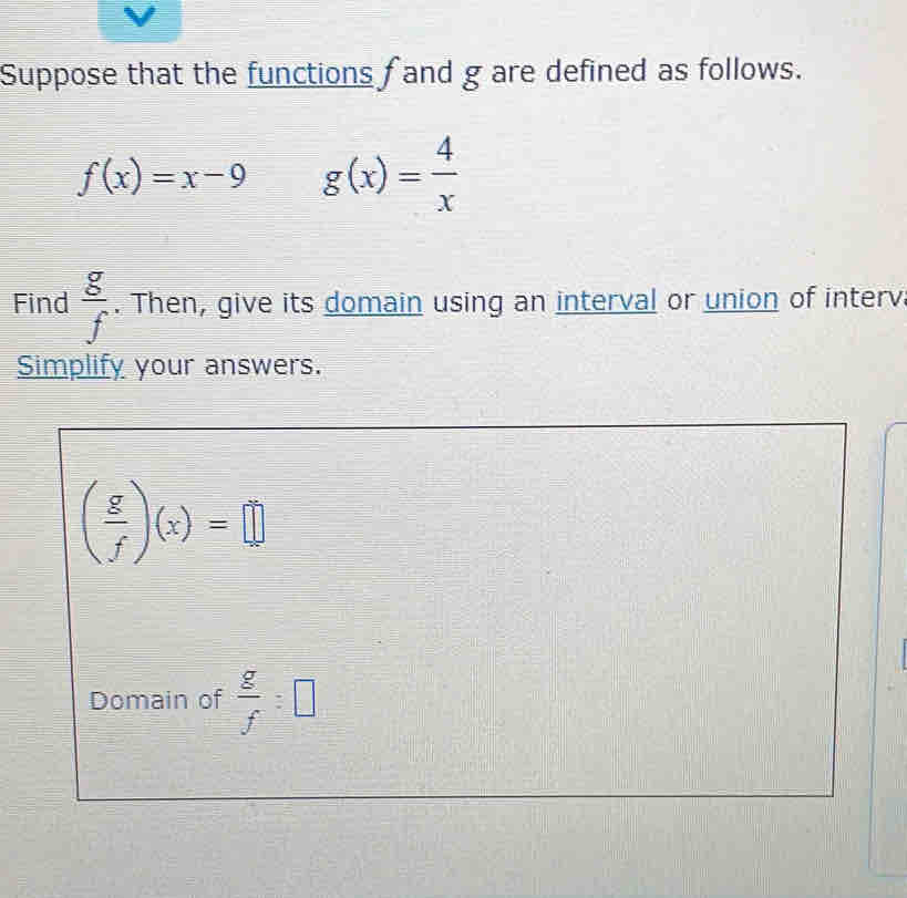 Suppose that the functions f and g are defined as follows.
f(x)=x-9 g(x)= 4/x 
Find  g/f . Then, give its domain using an interval or union of interv 
Simplify your answers.
( g/f )(x)=□
Domain of  g/f =□