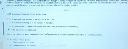 A stale lottery randomly chooses 7 balls numbered from 1 through 45 without replacement. You choose 7 numbers and purchase a loltery licket. The randle
vasable represents the number of matches on your ticket to the numbers drawn in the lottery. Defenmine whether this experiment is bisomial. If so, idenlily
i success, specity the values n, p. and g and list the possible values of the random variable x
identity a success. Choose the correct anewer billow
1. A success is matching one of the mambers in the loftery
B. A success is matcting all of the numbers in the lottery.
C. A success is the number of matches on your licket to the sumbers drawn in the lottery.
0.The experiment i sot binomial
Specify the values n, 9. and q. Select the correct chollg below and, if necessary, fill in the asswer box to complete your choice
A. a=□ , p+□ , q=□
(Type integers or decirsals)
B The experment is not binomal