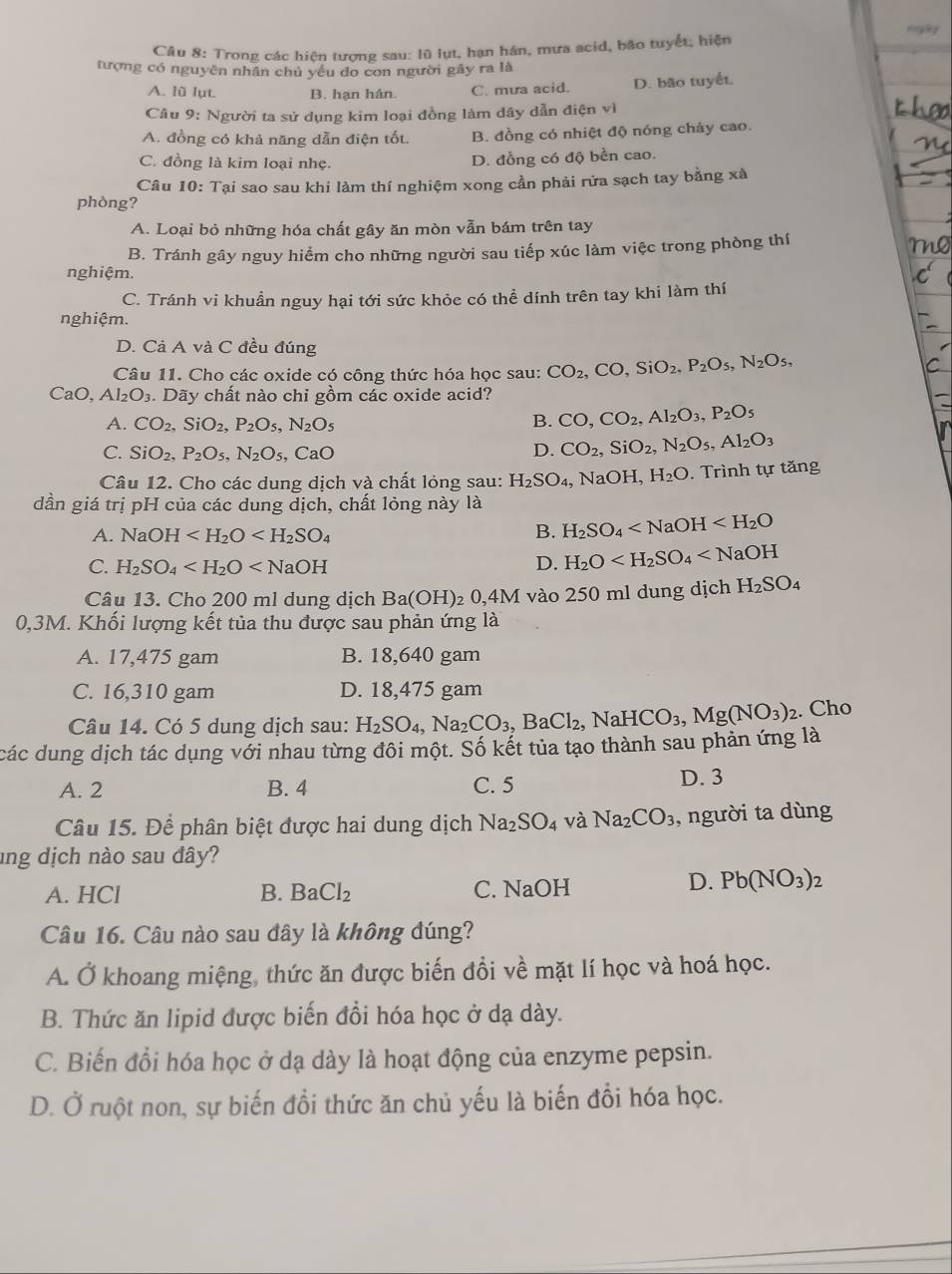 Trong các hiện tượng sau: lũ lụt, hạn hán, mưa acid, bão tuyết; hiện
tượng có nguyên nhân chủ yếu do con người gây ra là
A. lù lụt. B. hạn hán. C. mưa acid. D. bão tuyết.
Câu 9: Người ta sử dụng kim loại đồng làm dây dẫn điện vì
A. đồng có khả năng dẫn điện tốt. B. đồng có nhiệt độ nóng chảy cao.
C. đồng là kim loại nhẹ.
D. đồng có độ bền cao.
Câu 10: Tại sao sau khi làm thí nghiệm xong cần phải rửa sạch tay bằng xà
phòng?
A. Loại bỏ những hóa chất gây ăn mòn vẫn bám trên tay
B. Tránh gây nguy hiểm cho những người sau tiếp xúc làm việc trong phòng thí
nghiệm.
C. Tránh vi khuẩn nguy hại tới sức khỏe có thể dính trên tay khi làm thí
nghiệm.
D. Cả A và C đều đúng
Câu 11. Cho các oxide có công thức hóa học sau: CO_2,CO,SiO_2,P_2O_5,N_2O_5,
CaO, Al_2O_3. Dãy chất nào chi gồm các oxide acid?
A. CO_2,SiO_2,P_2O_5,N_2O_5 B. CO,CO_2,Al_2O_3,P_2O_5
C. SiO_2,P_2O_5,N_2O_5, CaO
D. CO_2,SiO_2,N_2O_5,Al_2O_3
Câu 12. Cho các dung dịch và chất lỏng sau: H_2SO_4, , NaOH, H_2O. Trình tự tăng
dần giá trị pH của các dung dịch, chất lỏng này là
A. NaOH
B. H_2SO_4
C. H_2SO_4 D. H_2O
Câu 13. Cho 200 ml dung dịch Ba(OH)_2 0. 4M vào 250 ml dung dịch H_2SO_4
0,3M. Khối lượng kết tủa thu được sau phản ứng là
A. 17,475 gam B. 18,640 gam
C. 16,310 gam D. 18,475 gam
Câu 14. Có 5 dung dịch sau: H_2SO_4,Na_2CO_3, ,BaCl_2,NaHCO_3,Mg(NO_3)_2. Cho
các dung dịch tác dụng với nhau từng đôi một. Số kết tủa tạo thành sau phản ứng là
A. 2 B. 4 C. 5 D. 3
Câu 15. Để phân biệt được hai dung dịch Na_2SO_4 và Na_2CO_3 , người ta dùng
ung dịch nào sau đây?
A. HCl B. BaCl_2 C. NaOH
D. Pb(NO_3)_2
Câu 16. Câu nào sau đây là không đúng?
A. Ở khoang miệng, thức ăn được biến đồi về mặt lí học và hoá học.
B. Thức ăn lipid được biến đổi hóa học ở dạ dày.
C. Biến đổi hóa học ở dạ dày là hoạt động của enzyme pepsin.
D. Ở ruột non, sự biến đổi thức ăn chủ yếu là biến đồi hóa học.