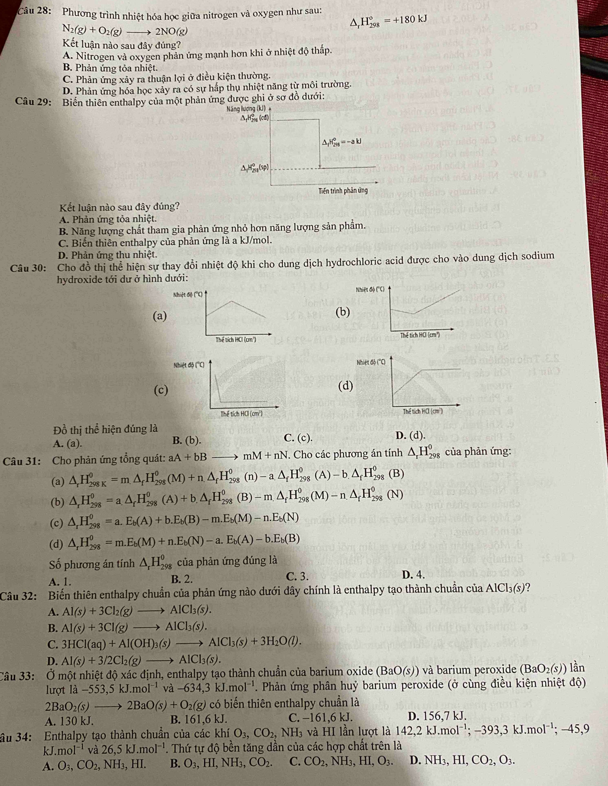 Phương trình nhiệt hóa học giữa nitrogen và oxygen như sau: H_(298)°=+180kJ^(N_2)(g)+O_2(g)to 2NO(g)
Kết luận nào sau đây đúng?
A. Nitrogen và oxygen phản ứng mạnh hơn khi ở nhiệt độ thấp.
B. Phản ứng tỏa nhiệt.
C. Phản ứng xảy ra thuận lợi ở điều kiện thường.
D. Phản ứng hóa học xảy ra có sự hấp thụ nhiệt năng từ môi trường.
Câu 29: Biến thiên enthalpy của một phản ứng được ghi ở sơ đồ dưới:
Năng lượng (kJ) 
Δ H‰ (cđ)
_1H_(298)°=-akJ
△ _fH_(258)°(sp)
Tiến trình phản ứng
Kết luận nào sau đây đúng?
A. Phản ứng tỏa nhiệt.
B. Năng lượng chất tham gia phản ứng nhỏ hơn năng lượng sản phẩm.
C. Biến thiên enthalpy của phản ứng là a kJ/mol.
D. Phản ứng thu nhiệt.
Câu 30: Cho đồ thị thể hiện sự thay đổi nhiệt độ khi cho dung dịch hydrochloric acid được cho vào dung dịch sodium
hydroxide tới dư ở hình dưới:
Nhiệt độ ('
(a)(b)

(c)(d)
 
Đồ thị thể hiện đúng là D. (d).
A. (a). B. (b). C. (c).
Câu 31: Cho phản ứng tổng quát: aA+bBto mM+nN. Cho các phương án tính △ _rH_(298)^0 của phản ứng:
(a) △ _rH_(298K)^0=m△ _fH_(298)^0(M)+n.△ _fH_(298)^0(n)-a.△ _fH_(298)^0(A)-b.△ _fH_(298)^0(B)
(b) △ _rH_(298)^0=a.△ _fH_(298)^0(A)+b.△ _fH_(298)^0(B)-m.△ _fH_(298)^0(M)-n.△ _fH_(298)^0(N)
(c) △ _rH_(298)^0=a.E_b(A)+b.E_b(B)-m.E_b(M)-n.E_b(N)
(d) △ _rH_(298)^0=m.E_b(M)+n.E_b(N)-a.E_b(A)-b.E_b(B)
Số phương án tính △ _rH_(298)^0 của phản ứng đúng là
A. 1. C. 3. D. 4.
B. 2.
Câu 32: Biến thiên enthalpy chuẩn của phản ứng nào dưới đây chính là enthalpy tạo thành chuẩn của AlCl_3(s) ?
A. Al(s)+3Cl_2(g)to AlCl_3(s).
B. Al(s)+3Cl(g)to AlCl_3(s).
C. 3HCl(aq)+Al(OH)_3(s)to AlCl_3(s)+3H_2O(l).
D. Al(s)+3/2Cl_2(g)to AlCl_3(s).
Câu 33: Ở một nhiệt dhat o* hat acdhat inh , enthalpy tạo thành chuẩn của barium oxide (BaO(s)) và barium peroxide (BaO_2(s)) lần
lượt la-553,5kJ.mol^(-1) và -634,3kJ.mol^(-1). Phản ứng phân huỷ barium peroxide (ở cùng điều kiện nhiệt độ)
2BaO_2(s)to 2BaO(s)+O_2(g) có biến thiên enthalpy chuẩn là
A. 130 kJ. B. 161,6 kJ. C. −161,6 kJ. D. 156,7 kJ.
ầu 34: Enthalpy tạo thành chuẩn của các khí O_3,CO_2,NH_3 và HI lần lượt là 142,2kJ.mol^(-1);-393,3kJ.mol^(-1);-45,9
k J.mol^(-1) và 26,5kJ.mol^(-1). Thứ tự độ bền tăng dần của các hợp chất trên là
A. O_3,CO_2,NH_3,HI. B. O_3,HI,NH_3,CO_2. C. CO_2, ,NH_3,HI,O_3. D NH_3,HI,CO_2,O_3.