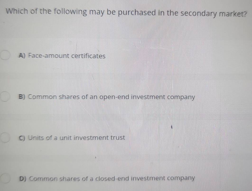 Which of the following may be purchased in the secondary market?
A) Face-amount certificates
B) Common shares of an open-end investment company
C) Units of a unit investment trust
D) Common shares of a closed-end investment company