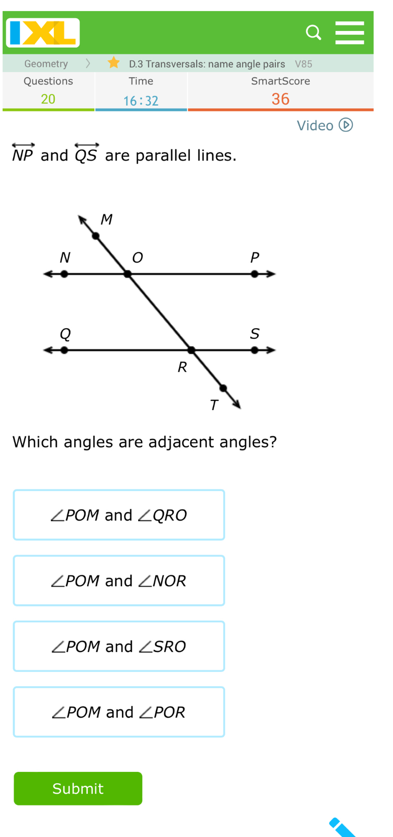 Geometry D.3 Transversals: name angle pairs V85
Questions Time SmartScore
20
16:32 
36
Video ⓑ
overleftrightarrow NP and overleftrightarrow QS are parallel lines.
Which angles are adjacent angles?
∠ POM and ∠ QRO
∠ POM and ∠ NOR
∠ POM and ∠ SRO
∠ POM and ∠ POR
Submit