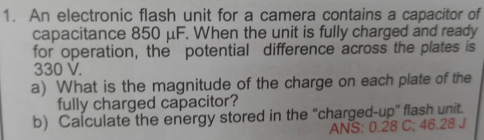 An electronic flash unit for a camera contains a capacitor of 
capacitance 850 μF. When the unit is fully charged and ready 
for operation, the potential difference across the plates is
330 V. 
a) What is the magnitude of the charge on each plate of the 
fully charged capacitor? 
b) Calculate the energy stored in the “charged-up” flash unit. 
ANS: 0.28 C; 46.28 J