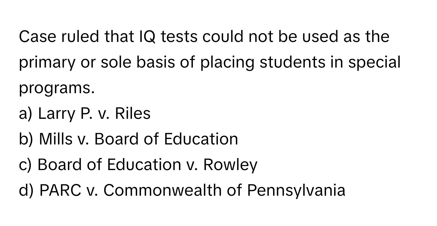 Case ruled that IQ tests could not be used as the primary or sole basis of placing students in special programs.

a) Larry P. v. Riles 
b) Mills v. Board of Education 
c) Board of Education v. Rowley 
d) PARC v. Commonwealth of Pennsylvania