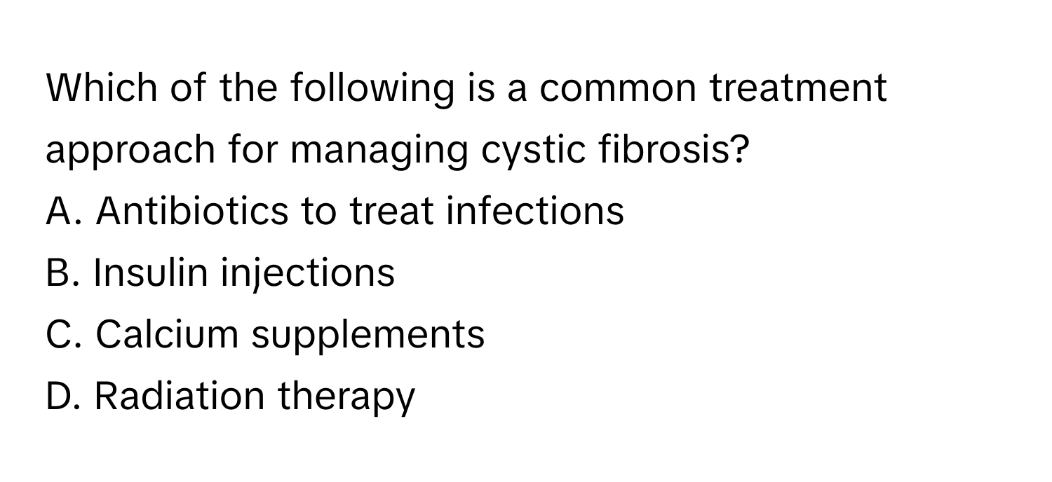 Which of the following is a common treatment approach for managing cystic fibrosis?

A. Antibiotics to treat infections
B. Insulin injections
C. Calcium supplements
D. Radiation therapy