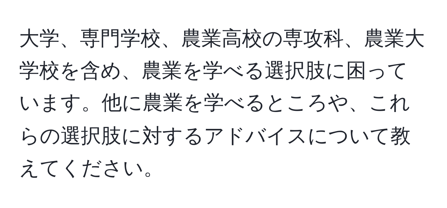 大学、専門学校、農業高校の専攻科、農業大学校を含め、農業を学べる選択肢に困っています。他に農業を学べるところや、これらの選択肢に対するアドバイスについて教えてください。