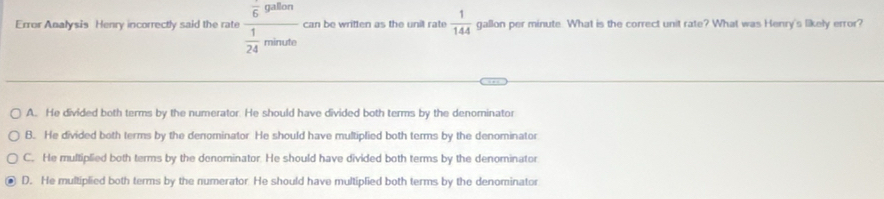 Error Analysis Henry incorrectly said the rate frac overline 6.98ton 1/24 minde can be written as the unit rate  1/144  gallon per minute. What is the correct unit rate? What was Henry's likely error?
A. He divided both terms by the numerator. He should have divided both terms by the denominator
B. He divided both terms by the denominator. He should have multiplied both terms by the denominator
C. He multiplied both terms by the denominator. He should have divided both terms by the denominator
D. He multiplied both terms by the numerator. He should have multiplied both terms by the denominator