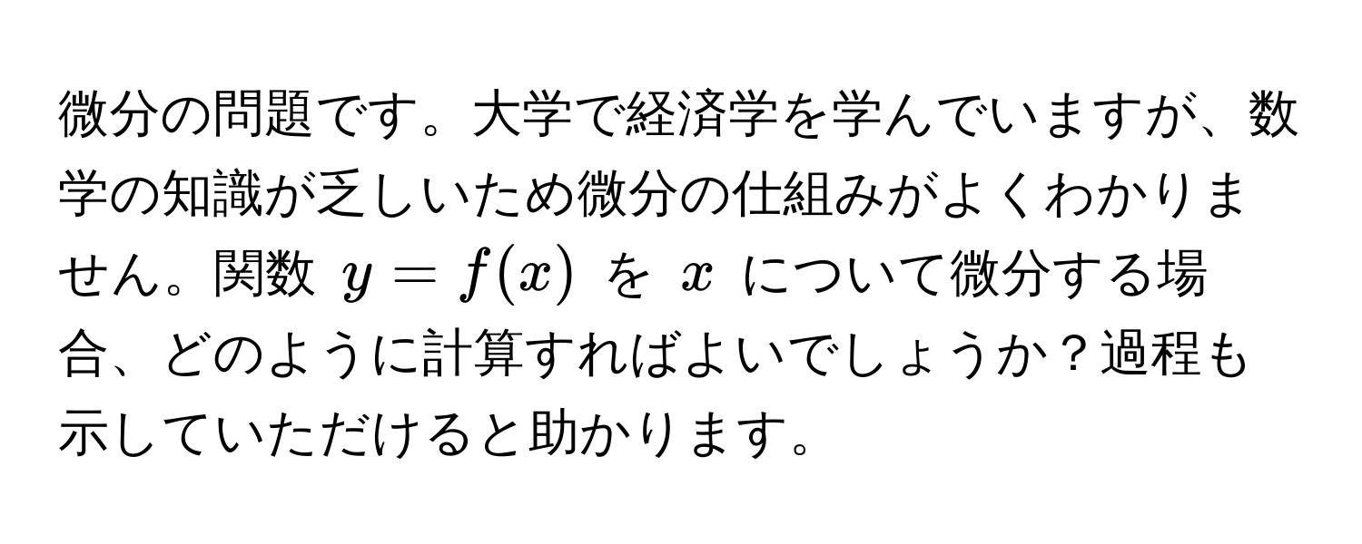 微分の問題です。大学で経済学を学んでいますが、数学の知識が乏しいため微分の仕組みがよくわかりません。関数 $y = f(x)$ を $x$ について微分する場合、どのように計算すればよいでしょうか？過程も示していただけると助かります。