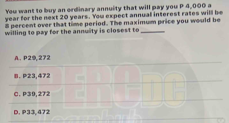 You want to buy an ordinary annuity that will pay you P 4,000 a
year for the next 20 years. You expect annual interest rates will be
8 percent over that time period. The maximum price you would be
willing to pay for the annuity is closest to_
A. P29,272
B. P23,472
C. P39,272
D. P33,472