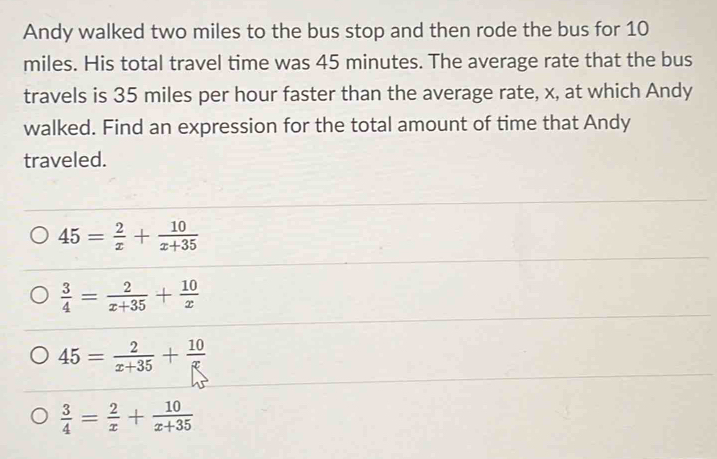 Andy walked two miles to the bus stop and then rode the bus for 10
miles. His total travel time was 45 minutes. The average rate that the bus
travels is 35 miles per hour faster than the average rate, x, at which Andy
walked. Find an expression for the total amount of time that Andy
traveled.
45= 2/x + 10/x+35 
 3/4 = 2/x+35 + 10/x 
45= 2/x+35 + 10/x 
 3/4 = 2/x + 10/x+35 