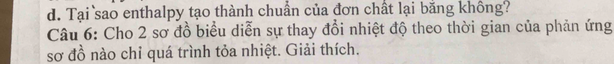 Tại sao enthalpy tạo thành chuẩn của đơn chất lại bằng không?
Câu 6: Cho 2 sơ đồ biểu diễn sự thay đổi nhiệt độ theo thời gian của phản ứng
sơ đồ nào chỉ quá trình tỏa nhiệt. Giải thích.