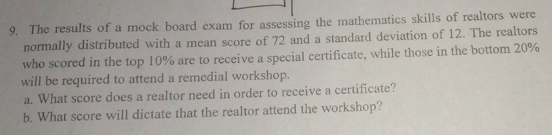 The results of a mock board exam for assessing the mathematics skills of realtors were 
normally distributed with a mean score of 72 and a standard deviation of 12. The realtors 
who scored in the top 10% are to receive a special certificate, while those in the bottom 20%
will be required to attend a remedial workshop. 
a. What score does a realtor need in order to receive a certificate? 
b. What score will dictate that the realtor attend the workshop?