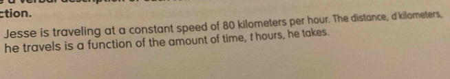 ction. 
Jesse is traveling at a constant speed of 80 kilometers per hour. The distance, d'kilometers, 
he travels is a function of the amount of time, t hours, he takes.