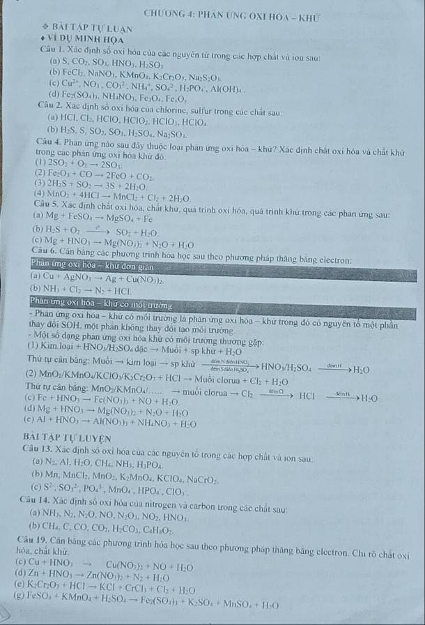 Chương 4: Phán ƯnG OXI HOA - Khủ
* bài tập tự Luạn
ví dụ minh họa
Câu 1. Xác định số oxi hóa của các nguyên từ trong các hợp chất và ion sau:
(a) S,CO_2,SO_3,HNO_3,H_2SO_3
(b) FeCl_2,NaNO_3,KMnO_4,K_2Cr_2O_7,Na_2S_2O_3.
(c) Cu^(2+),NO_3,CO_3^(2,NH_4^+,SO_4^2,H_2)PO_4.Al(OH)_4.
(d) Fe_2(SO_4)_3.NH_4NO_3,Fe_3O_4,Fe_2O,
Câu 2. Xác định số oxi hóa của chlorine, sulfur trong các chất sau:
(a)
(b) HCl,Cl_2,HClO,HClO_2,HClO_3,HClO_4
H_2S,S,SO_2,SO_3,H_2SO_4,Na_2SO_3.
Câu 4. Phân ứng nào sau đây thuộc loại phân ứng oxi hóa - khữ? Xác định chất oxi hóa và chất khử
trong các phản ứng oxī hóa khử đó
(1) 2SO_2+O_2to 2SO_3
(2) Fe_2O_1+COto 2FeO+CO_2
(3) 2H_2S+SO_2to 3S+2H_2O.
(4) MnO_2+4HClto MnCl_2+Cl_2+2H_2O.
Câu 5. Xác định chất oxỉ hóa, chất khu, quả trình oxi hóa, quá trình khử trong các phân ứng sau:
(a) Mg+FeSO_4to MgSO_4+Fe
(b) H_2S+O_2to SO_2+H_2O.
(c) Mg+HNO_3to Mg(NO_3)_2+N_2O+H_2O
Cầu 6. Căn bằng các phương trình hóa học sau theo phương pháp thắng băng electron:
Phan ứng oxi hoa - khứ đơn gian
(a) Cu+AgNO_3to Ag+Cu(NO_3)_2.
(b) NH_3+Cl_2to N_2+HCl.
Phân ứng oxi hó |3-k|| r có một trường
- Phân ứng oxi hóa - khứ có môi trường là phân ứng oxi hóa - khứ trong đó có nguyên tổ một phần
thay đôi SOH, một phần không thay đôi tạo môi trường
-M sột số dạng phân ứng oxi hóa khử có môi trường thường gặp:
(1) Kimloai +HNO_3/H_2SO_4d(cto Muoi+spkhir+H_2O
Thứ tự cân bằng: Muỗi → kim loại → sp khủ
(2) MnO_2/KMnO_4/KClO_3/K_2Cr_2O_7+HClto Muhat Oiclorua xrightarrow demNabenHNO_3HNO_3/H_2SO_4xrightarrow demHH_2O
+Cl_2+H_2O
Thứ tự cân băng: MnO_2/KMnO_4/...to muo
(c) Fe+HNO_3to Fe(NO_3)_3+NO+H_2O i clor ato Cl_2 xrightarrow dindHClto H_2O
(d) Mg+HNO_3to Mg(NO_3)_2+N_2O+H_2O
(c) Al+HNO_3to Al(NO_3)_3+NH_4NO_3+H_2O
BA1 APTVLUYEN
Câu 13. Xác định số oxỉ hóa của các nguyên tổ trong các hợp chất và ion sau:
(a) N_2,Al,H_2O,CH_4,NH_3,H_3PO_4.
(b) Mn,MnCl_2,MnO_2,K_2MnO_4,KClO_4,NaCrO_2.
(c) S^2,SO_3^(2,PO_4^3,MnO_4),HPO_4,ClO_3.
Câu 14. Xác định số oxi hóa của nitrogen và carbon trong các chất sau:
(a) NH_3,N_2,N_2O,NO,N_2O_3,NO_2,HNO_3
(b) CH_4,C,CO,CO_2,H_2CO_3,C_4H_8O_2.
Câu 19. Căn băng các phương trình hóa học sau theo phương pháp thăng băng electron. Chỉ rõ chất oxi
hóa, chất khử
(c) Cu+HNO_3to Cu(NO_3)_2+NO+H_2O
(d) Zn+HNO_3to Zn(NO_3)_2+N_2+H_2O
(e) K_2Cr_2O_7+HClto KCl+CrCl_3+Cl_2+H_2O
(g) FeSO_4+KMnO_4+H_2SO_4to Fe_2(SO_4)_1+K_2SO_4+MnSO_4+H_2O