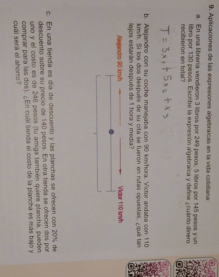 Aplicaciones de las expresiones algebraicas en la vida cotidiana: 
a. En una librería vendieron 3 libros por 249 pesos, 5 libros por 145 pesos y un 
libro por 130 pesos. Escribe la expresión algebraica y define ¿cuánto dinero 
recibieron en total? 
b. Alejandro con su coche manejaba con 90 km/hora. Victor andaba con 110
km/h. Si los dos después de su cita se fueron en rutas opuestas, ¿qué tan 
lejos estarán después de 1 hora y media? 
c. En una tienda es día de descuento y las planchas se ofrecen con 20% de 
descuento sobre su precio de 140 pesos. En otra tienda se ofrecen dos por 
uno y el costo es de 246 pesos (tu amiga también quiere plancha, pueden 
comprar para las dos). ¿En cuál tienda el costo de la plancha es más bajo y 
cuál será el ahorro?