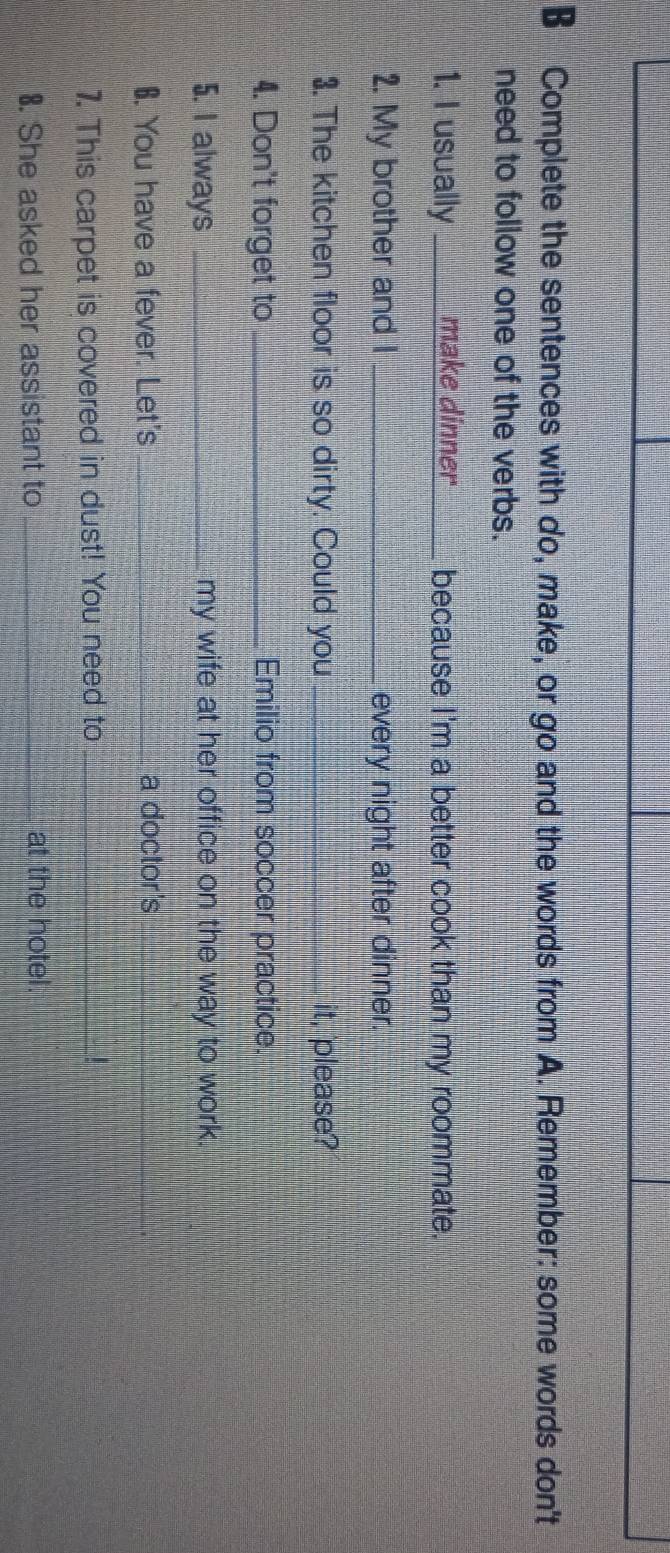 Complete the sentences with do, make, or go and the words from A. Remember: some words don't 
need to follow one of the verbs. 
1. I usually_ make dinner _because I'm a better cook than my roommate. 
2. My brother and I _every night after dinner. 
3. The kitchen floor is so dirty. Could you __it, please? 
4. Don't forget to _Emilio from soccer practice. 
5. I always _my wife at her office on the way to work. 
6. You have a fever. Let's_ a doctor's 
_ 
_ 
7. This carpet is covered in dust! You need to_ 
8. She asked her assistant to _at the hotel.