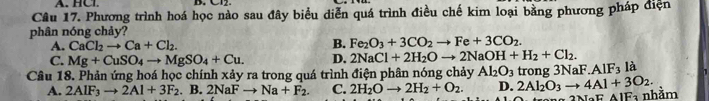 A. HCl. B. Cl2
Câu 17. Phương trình hoá học nào sau đây biểu diễn quá trình điều chế kim loại bằng phương pháp điện
phân nóng chảy?
A. CaCl_2to Ca+Cl_2.
B. Fe_2O_3+3CO_2to Fe+3CO_2.
C. Mg+CuSO_4to MgSO_4+Cu. D. 2NaCl+2H_2Oto 2NaOH+H_2+Cl_2. 
Câu 18. Phản ứng hoá học chính xảy ra trong quá trình điện phân nóng chảy Al_2O_3 trong 3Na ∴ AIF_3 là
A. 2AIF_3to 2AI+3F_2. B. 2NaFto Na+F_2. C. 2H_2Oto 2H_2+O_2. D. 2Al_2O_3to 4Al+3O_2. 
2 NBF AIFa nhằm