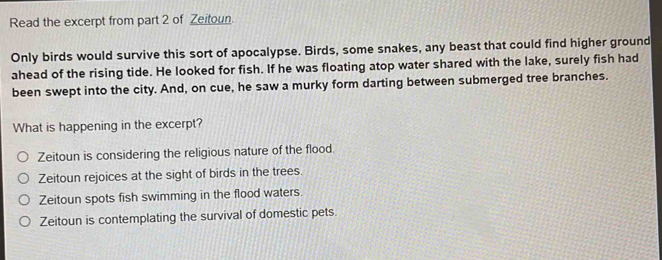 Read the excerpt from part 2 of Zeitoun.
Only birds would survive this sort of apocalypse. Birds, some snakes, any beast that could find higher ground
ahead of the rising tide. He looked for fish. If he was floating atop water shared with the lake, surely fish had
been swept into the city. And, on cue, he saw a murky form darting between submerged tree branches.
What is happening in the excerpt?
Zeitoun is considering the religious nature of the flood.
Zeitoun rejoices at the sight of birds in the trees.
Zeitoun spots fish swimming in the flood waters.
Zeitoun is contemplating the survival of domestic pets.