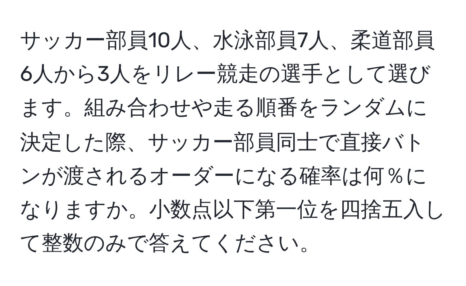 サッカー部員10人、水泳部員7人、柔道部員6人から3人をリレー競走の選手として選びます。組み合わせや走る順番をランダムに決定した際、サッカー部員同士で直接バトンが渡されるオーダーになる確率は何％になりますか。小数点以下第一位を四捨五入して整数のみで答えてください。