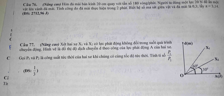(Nâng cao) Hòn đá mài bán kính 20 cm quay với tần số 180 vòng/phút. Người ta dùng một lực 20 N đề ấn một
vật lên vành đá mài. Tính công do đá mài thực hiện trong 2 phút. Biết hệ số ma sát giữa vật và đá mài là 0,3; lấy π =3,14. 
(ĐS: 2712,96 J)
Câu 77. (Nâng cao) Xét hai xe X_1 và X_2 có lực phát động không đổi trong suốt quá trình d(m)
chuyển động. Hình vẽ là đồ thị độ dịch chuyển d theo công của lực phát động A của hai xe.
X_1
C Gọi P_1 và P_2 là công suất tức thời của hai xe khi chúng có cùng tốc độ tức thời. Tính ti số frac P_1P_2
X_2
60°
30°
(ĐS:  1/3 ) A(J)
Cá
Tír