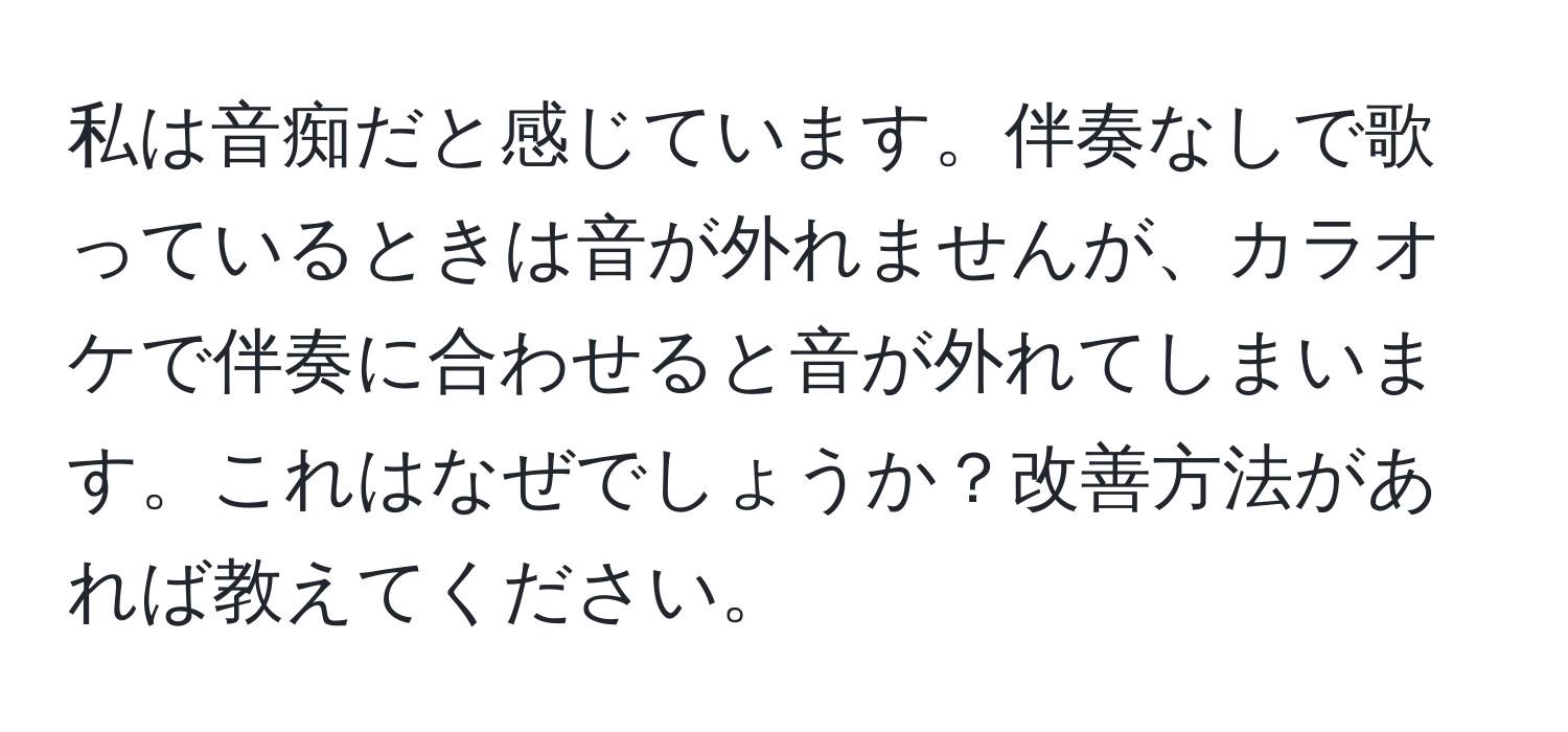 私は音痴だと感じています。伴奏なしで歌っているときは音が外れませんが、カラオケで伴奏に合わせると音が外れてしまいます。これはなぜでしょうか？改善方法があれば教えてください。