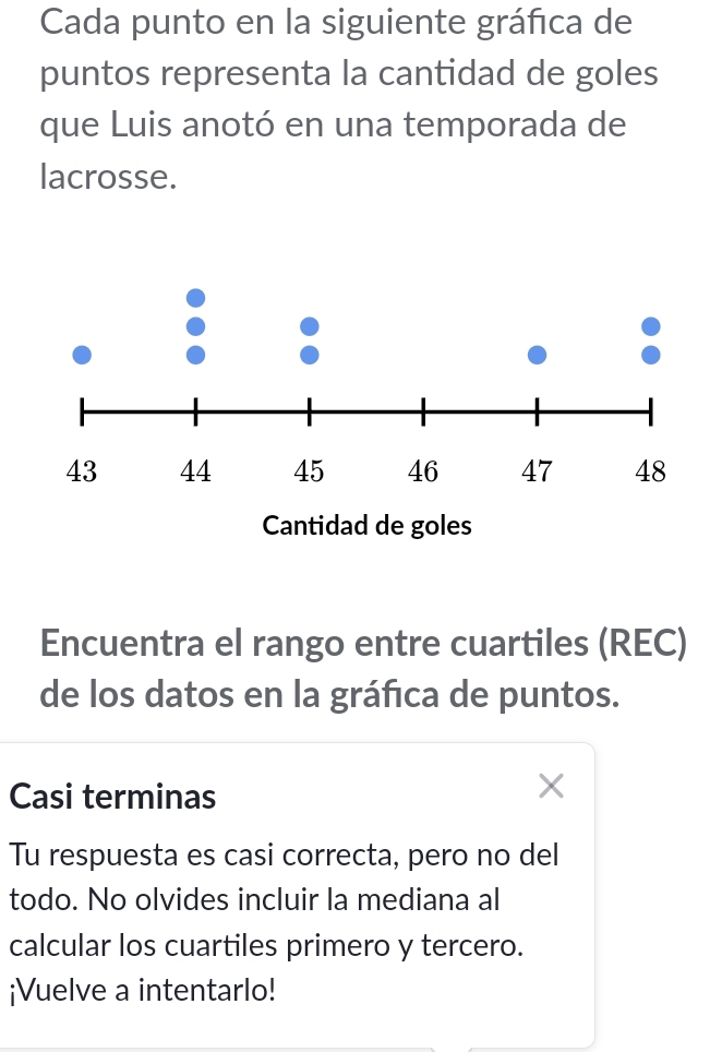 Cada punto en la siguiente gráfica de 
puntos representa la cantidad de goles 
que Luis anotó en una temporada de 
lacrosse. 
Encuentra el rango entre cuartiles (REC) 
de los datos en la gráfica de puntos. 
Casi terminas 
、 
Tu respuesta es casi correcta, pero no del 
todo. No olvides incluir la mediana al 
calcular los cuartiles primero y tercero. 
¡Vuelve a intentarlo!