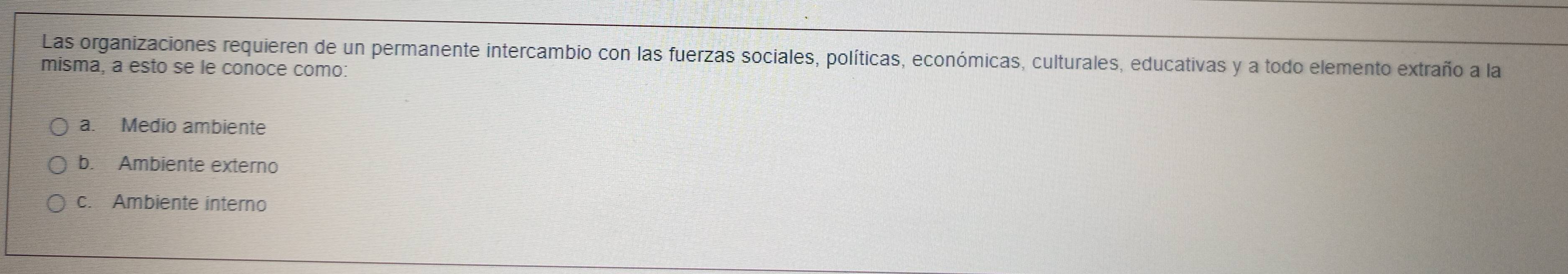 Las organizaciones requieren de un permanente intercambio con las fuerzas sociales, políticas, económicas, culturales, educativas y a todo elemento extraño a la
misma, a esto se le conoce como:
a. Medio ambiente
b. Ambiente externo
c. Ambiente interno