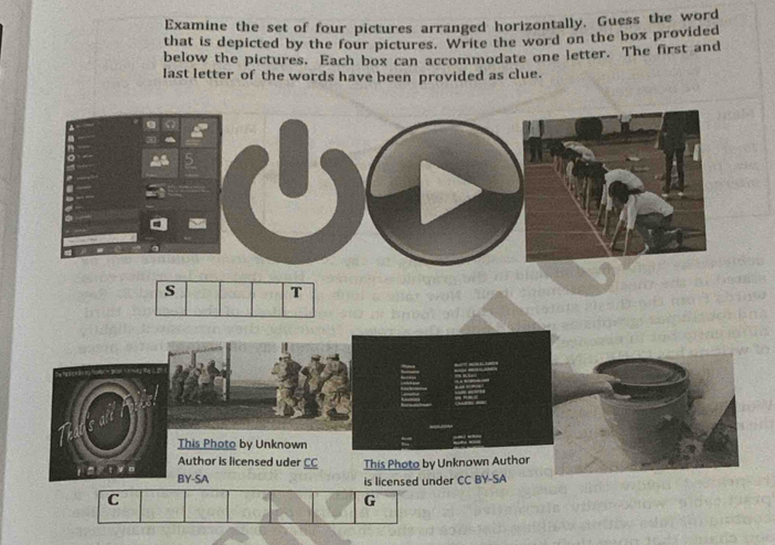 Examine the set of four pictures arranged horizontally. Guess the word 
that is depicted by the four pictures. Write the word on the box provided 
below the pictures. Each box can accommodate one letter. The first and 
last letter of the words have been provided as clue. 
C 
G