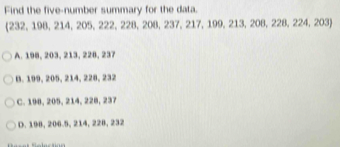 Find the five-number summary for the data.
232, 198, 214, 205, 222, 228, 208, 237, 217, 199, 213, 208, 228, 224, 203
A. 198, 203, 213, 228, 237
B. 199, 205, 214, 228, 232
C. 198, 205, 214, 228, 237
D. 198, 206.5, 214, 228, 232