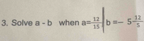 Solve a-b when a= 12/15 |b=-5 12/5 