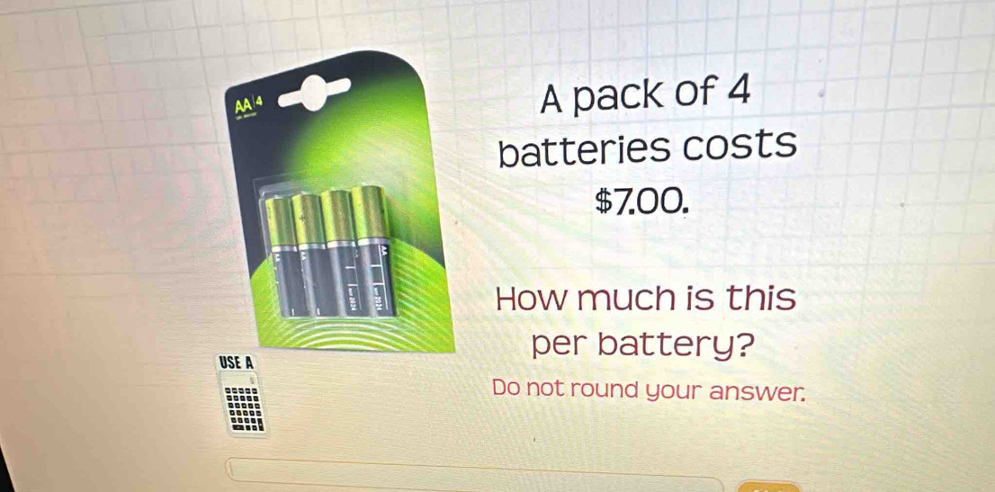 A pack of 4
batteries costs
$7.00.
How much is this
per battery?
Do not round your answer.