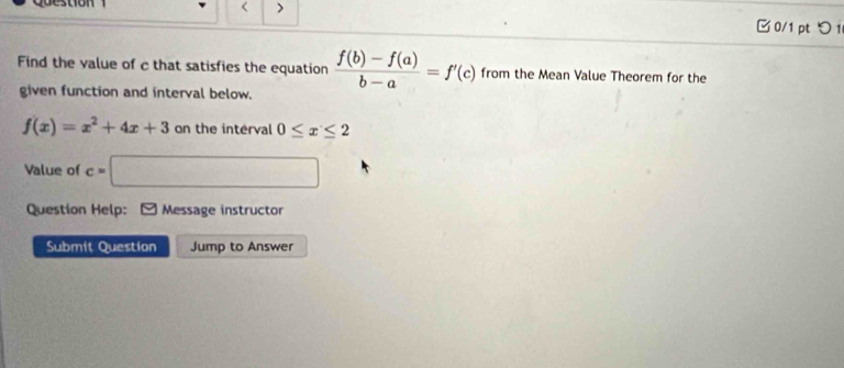 > 
Question 0/1 pt つ i 
Find the value of c that satisfies the equation  (f(b)-f(a))/b-a =f'(c) from the Mean Value Theorem for the 
given function and interval below.
f(x)=x^2+4x+3 on the interval 0≤ x≤ 2
Value of c=□
Question Help: Message instructor 
Submit Question Jump to Answer