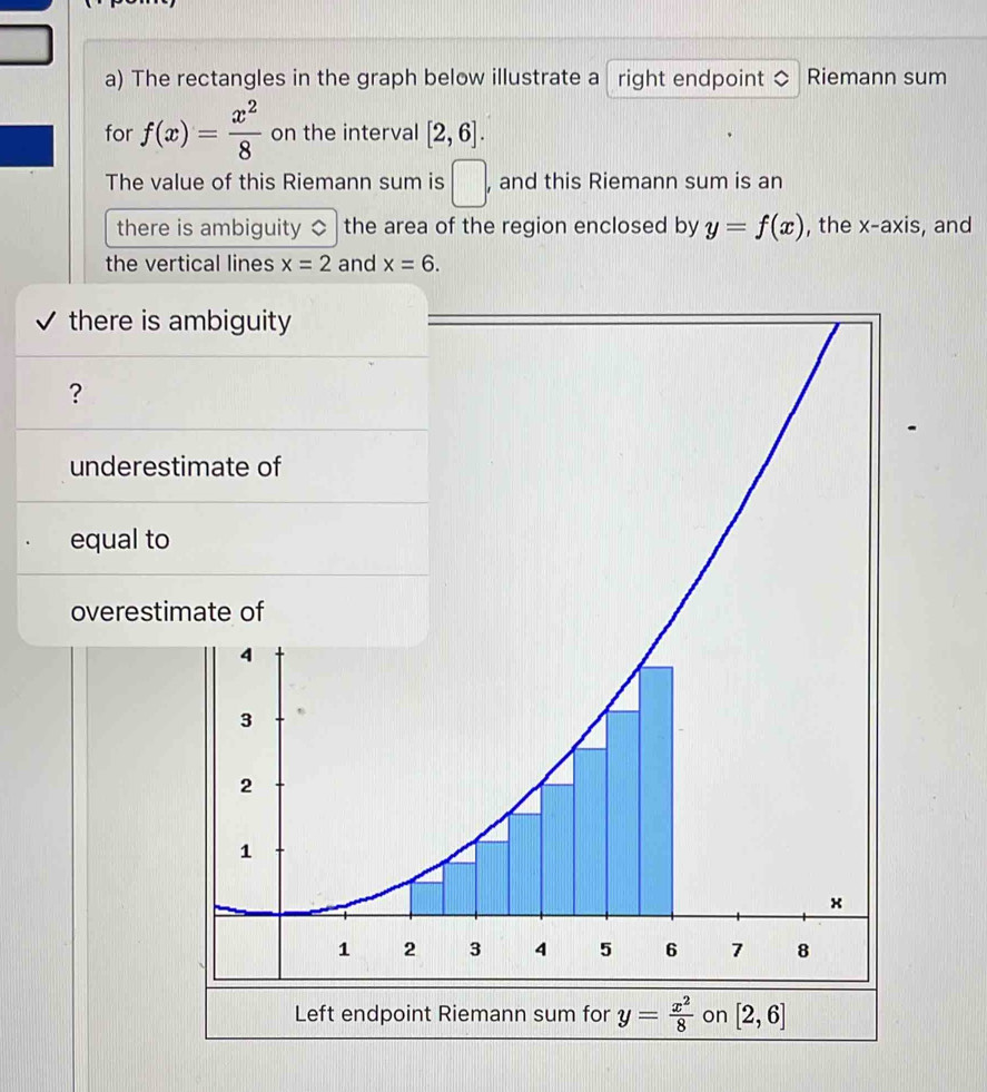 The rectangles in the graph below illustrate a right endpoint ◇ Riemann sum
for f(x)= x^2/8  on the interval [2,6].
The value of this Riemann sum is □ . , and this Riemann sum is an
there is ambiguity $ the area of the region enclosed by y=f(x) , the . x-axis , and
the vertical lines x=2 and x=6.
there is ambiguity
?
underestimate of
equal t
overest