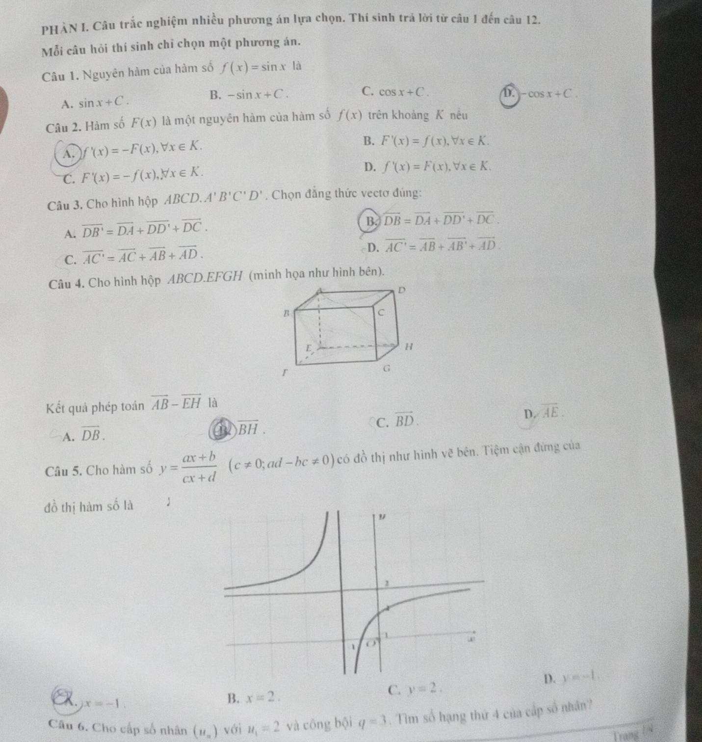 PHẢN I. Câu trắc nghiệm nhiều phương án lựa chọn. Thí sinh trả lời từ câu 1 đến câu 12.
Mỗi câu hỏi thí sinh chỉ chọn một phương án.
Câu 1. Nguyên hàm của hàm số f(x)=sin x|
A. sin x+C. B. -sin x+C.
C. cos x+C. D. -cos x+C.
Câu 2. Hàm số F(x) là một nguyên hàm của hàm số f(x) trên khoảng K nêu
A. f'(x)=-F(x),forall x∈ K.
B. F'(x)=f(x),forall x∈ K.
C. F'(x)=-f(x),forall x∈ K. D. f'(x)=F(x),forall x∈ K.
Câu 3. Cho hình hộp ABCD. A'B'C'D'. Chọn đẳng thức vectơ đúng:
A. overline DB'=overline DA+overline DD'+overline DC.
B. overline DB=overline DA+overline DD'+overline DC.
C. overline AC'=overline AC+overline AB+overline AD.
D. overline AC'=overline AB+overline AB'+overline AD.
Câu 4. Cho hình hộp ABCD.EFGH (minh họa như hình bên).
Kết quả phép toán vector AB-vector EH là
D. overline AE.
A. vector DB.
a overline BH.
C. overline BD.
Câu 5. Cho hàm số y= (ax+b)/cx+d (c!= 0;ad-bc!= 0)c có đồ thị như hình vẽ bên. Tiệm cận đứng của
đồ thị hàm số là
D. y=-L
R. x=-1.
B. x=2.
C. y=2.
Câu 6. Cho cấp số nhân (u_n) với u_1=2 và công boi q=3. Tìm số hạng thứ 4 của cấp số nhân?
Trang y