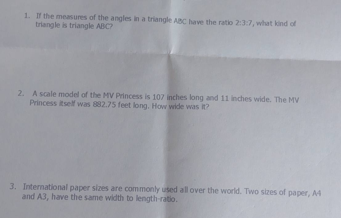 If the measures of the angles in a triangle ABC have the ratio 2:3:7 , what kind of 
triangle is triangle ABC? 
2. A scale model of the MV Princess is 107 inches long and 11 inches wide. The MV 
Princess itself was 882.75 feet long. How wide was it? 
3. International paper sizes are commonly used all over the world. Two sizes of paper, A4
and A3, have the same width to length-ratio.