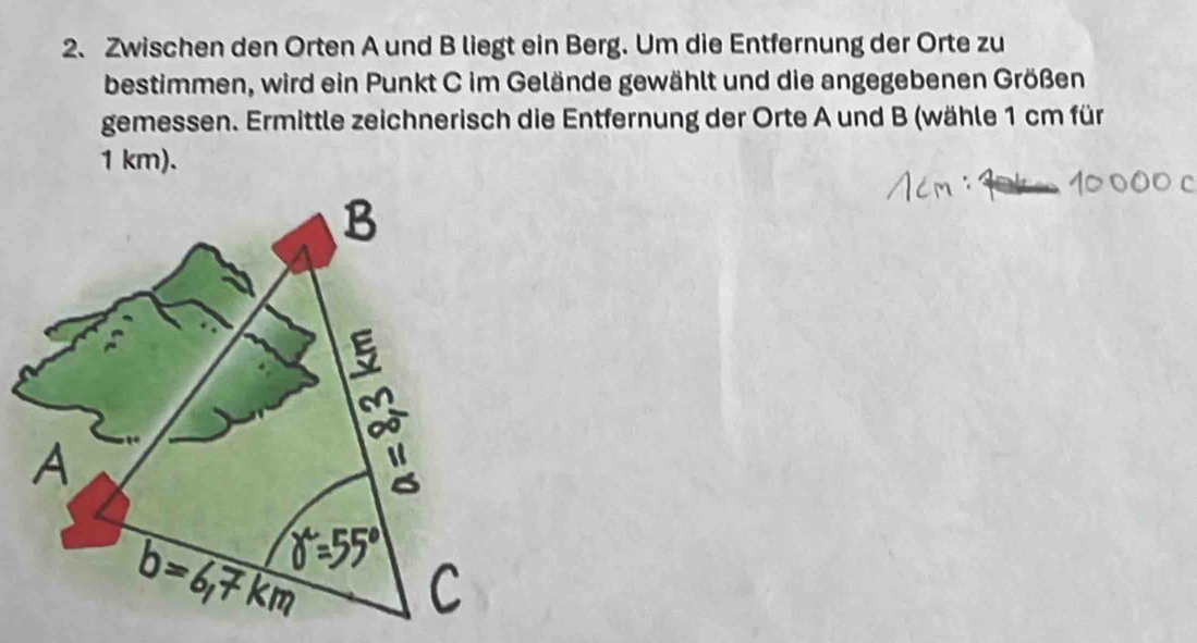 Zwischen den Orten A und B liegt ein Berg. Um die Entfernung der Orte zu 
bestimmen, wird ein Punkt C im Gelände gewählt und die angegebenen Größen 
gemessen. Ermittle zeichnerisch die Entfernung der Orte A und B (wähle 1 cm für
1 km).