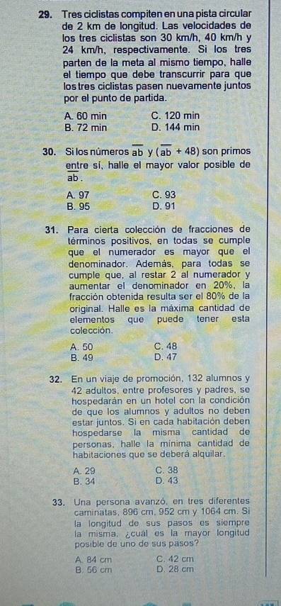 Tres ciclistas compiten en una pista circular
de 2 km de longitud. Las velocidades de
los tres ciclistas son 30 km/h, 40 km/h y
24 km/h, respectivamente. Si los tres
parten de la meta al mismo tiempo, halle
el tiempo que debe transcurrir para que
los tres ciclistas pasen nuevamente juntos
por el punto de partida.
A. 60 min C. 120 min
B. 72 min D. 144 min
30. Si los números overline ab y (overline ab+48) son primos
entre sí, halle el mayor valor posible de
overline ab.
A. 97 C. 93
B. 95 D. 91
31. Para cierta colección de fracciones de
términos positivos, en todas se cumple
que el numerador es mayor que el
denominador. Además, para todas se
cumple que, al restar 2 al numerador y
aumentar el denominador en 20%, la
fracción obtenida resulta ser el 80% de la
original. Halle es la máxima cantidad de
elementos que puede tener esta
colección.
A. 50 C. 48
B. 49 D. 47
32. En un viaje de promoción, 132 alumnos y
42 adultos, entre profesores y padres, se
hospedarán en un hotel con la condición
de que los alumnos y adultos no deben 
estar juntos. Si en cada habitación deben
hospedarse la misma cantidad de
personas, halle la mínima cantidad de
habitaciones que se deberá alquilar.
A. 29 C. 38
B. 34 D. 43
33. Una persona avanzó, en tres diferentes
caminatas, 896 cm, 952 cm y 1064 cm. Si
la longitud de sus pasos es siempre 
la misma. cual es la mayor longitud
posible de uno de sus pasos?
A. 84 cm C. 42 cm
B. 56 cm D. 28 cm