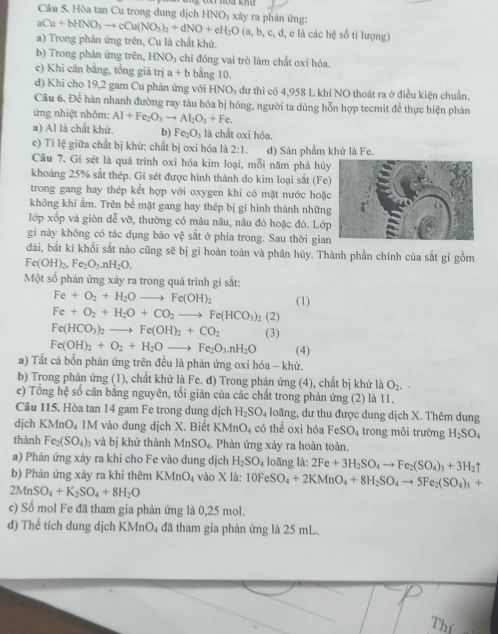 Hòa tan Cu trong dung dịch HNO_3 xảy ra phản ứng:
aCu+bHNO_3to cCu(NO_3)_2+dNO+eH_2O(a,b,c,d,eld các hệ số tỉ lượng)
a) Trong phản ứng trên, Cu là chất khử.
b) Trong phản ứng trên, HNO_3 chỉ đóng vai trò làm chất oxi hóa.
c) Khi cân bằng, tổng giá trị a+b bàng 10.
d) Khi cho 19,2 gam Cu phản ứng với HNO_3 dư thì có 4,958 L khí NO thoát ra ở điều kiện chuẩn.
Câu 6.Dhat e hàn nhanh đường ray tàu hỏa bị hóng, người ta dùng hỗn hợp tecmit để thực hiện phản
ứng nhiệt nhôm: Al+Fe_2O_3to Al_2O_3+Fe.
a) Al là chất khử. b) Fe_2O_3 là chất oxi hóa.
c) Ti lệ giữa chất bị khử: chất bị oxi hóa là 2:1. d) Sản phầm khử là Fe.
Câu 7. Gi sét là quá trình oxi hóa kim loại, mỗi năm phá hủy
khoảng 25% sắt thép. Gi sét được hình thành do kim loại sắt (Fe
trong gang hay thép kết hợp với oxygen khi có mặt nước hoặ
không khí ẩm. Trên bề mặt gang hay thép bị gỉ hình thành nhữn
lớp xốp và giòn dễ vỡ, thường có màu nâu, nâu đỏ hoặc đỏ. Lớp
gi này không có tác dụng bảo vệ sắt ở phía trong. Sau thời gia
dài, bất kì khối sắt nào cũng sẽ bị gỉ hoàn toàn và phân hủy. Thành phần chính của sắt gỉ gồm
Fe(OH)_2,Fe_2O_3.nH_2O.
Một số phản ứng xảy ra trong quá trình gì sắt:
Fe+O_2+H_2Oto Fe(OH)_2
(1)
Fe+O_2+H_2O+CO_2to Fe(HCO_3)_2(2)
Fe(HCO_3)_2to Fe(OH)_2+CO_2 (3)
Fe(OH)_2+O_2+H_2Oto Fe_2O_3.nH_2O (4)
a) Tất cả bốn phản ứng trên đều là phản ứng oxi hóa - khử.
b) Trong phản ứng (1), chất khử là Fe. d) Trong phản ứng (4), chất bị khử là O_2.
c) Tổng hệ số cân bằng nguyên, tối giản của các chất trong phản ứng (2) là 11.
Câu 115. Hòa tan 14 gam Fe trong dung dịch H_2SO_4 loãng, dư thu được dung dịch X. Thêm dung
dịch K MnO_4 1M vào dung dịch X. Biết KMn O_4 có thể oxi hóa FeSO_4 trong môi trường H_2SO_4
thành Fe_2(SO_4)_3 và bị khử thành MnSO_4. Phản ứng xảy ra hoàn toàn.
a) Phản ứng xảy ra khi cho Fe vào dung dịch H_2SO_4 loãng là: 2Fe+3H_2SO_4to Fe_2(SO_4)_3+3H_2uparrow
b) Phản ứng xảy ra khi thêm KMnO_4 vào * 1a: 10FeSO_4+2KMnO_4+8H_2SO_4to 5Fe_2(SO_4)_3+
2MnSO_4+K_2SO_4+8H_2O
c) Số mol Fe đã tham gia phản ứng là 0,25 mol.
d) Thể tích dung dịch KMn( a) 4 đã tham gia phản ứng là 25 mL.
Thí