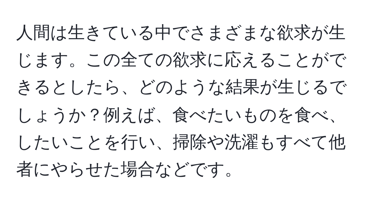 人間は生きている中でさまざまな欲求が生じます。この全ての欲求に応えることができるとしたら、どのような結果が生じるでしょうか？例えば、食べたいものを食べ、したいことを行い、掃除や洗濯もすべて他者にやらせた場合などです。