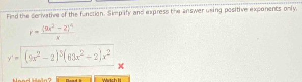 Find the derivative of the function. Simplify and express the answer using positive exponents only.
y=frac (9x^2-2)^4x
y'= (9x^2-2)^3(63x^2+2)x^2
e l n Read II atch It