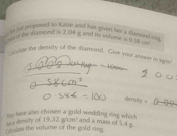 has just proposed to Katie and has given her a diamond ring. 
mass of the diamond is 2.04 g and its volume is 0.58cm^3. 
Calculate the density of the diamond. Give your answer in kg/m^3. 
_ 
_ 
They have also chosen a gold wedding ring which 
has a density of 19.32g/cm^3 and a mass of 5.4 g. 
Calculate the volume of the gold ring.