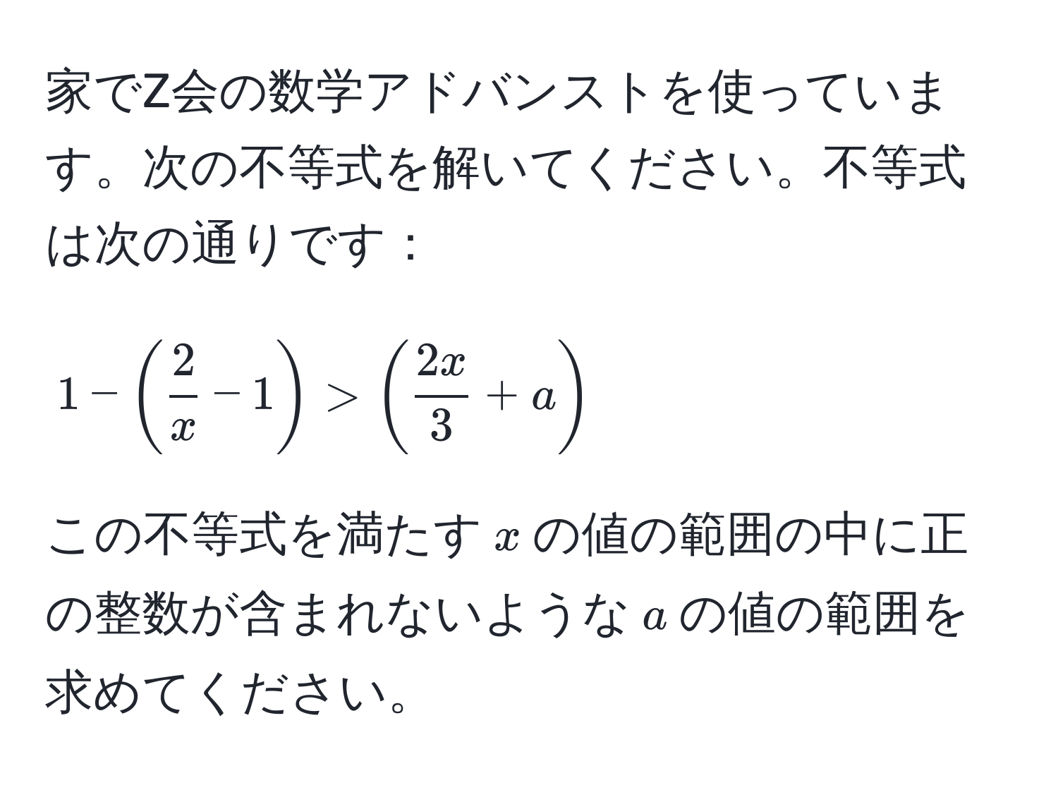 家でZ会の数学アドバンストを使っています。次の不等式を解いてください。不等式は次の通りです：  
[
1 - (  2/x  - 1 ) > (  2x/3  + a )
]  
この不等式を満たす( x )の値の範囲の中に正の整数が含まれないような( a )の値の範囲を求めてください。