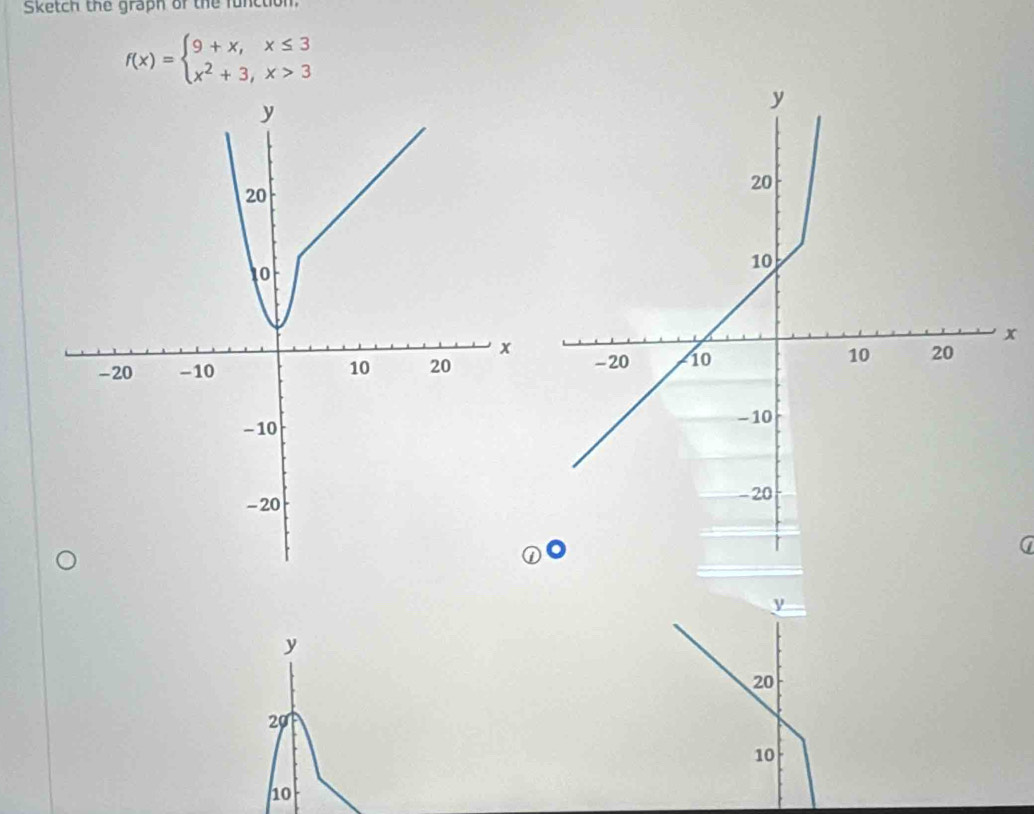 Sketch the graph of the function.
f(x)=beginarrayl 9+x,x≤ 3 x^2+3,x>3endarray.
y
20
to
x
x
-20 -10 10 20
- 10
-20
y
y
20
20
10
10