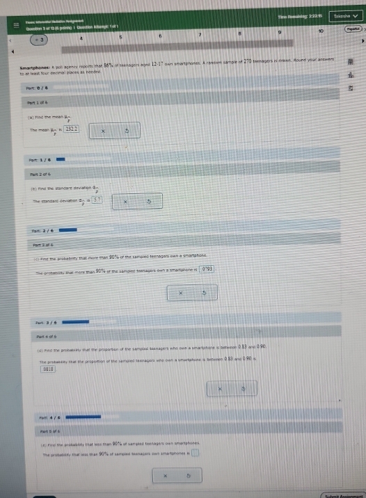 Timn Romabsag: 2:93:15 Takosha √ 
truans inforniat intubation Perigranenl Quastion 3 ot 5348 poinng 1. Quetion Aampic of 1
÷ 3 4 5 6 7 B. 9 10
Smartphones A poll acency reports that 36% nt teenagers agnd 12-17 own smartphones. A ransom sample of 270 teenagers is drawl. Hound your asswers 
te M least four eecimal places as needed. 
Port:0 / 6 
Part 1 0f 6 
[a) Find the mean μs
The mean mu _p=232.2 X 
Part: 1 /も 
Part 2 of 6 
(6) Find the stancare deviation ③~ 
The standars dov a frac 412 57 5 
Part: 2 / 6 
Part 31 of 4 
t the sc chatury that more than 50° or the samaies teeragers own a smartphone . 
The prohabiity that more than or the samgind teenagers own a smartalone is 073
× 5 
Part 4 01 6 
(c) mnd the probablity that the proporsion of the sampled secnagens who own a smartptone is batween 0.83 ase 0.90. 
The probaseity that the proportion of the sempled teonagors whe own a smartahose is setween 0.83 ano 090=
0111 
Holt:4 / 4 
Phart 5 of 6
c hind the probability tat less tan 901 of sampled teetagers cin amarsphones 
The pirstobilty tha seas than 90% of sampsed seenagers own smartphones b □
5