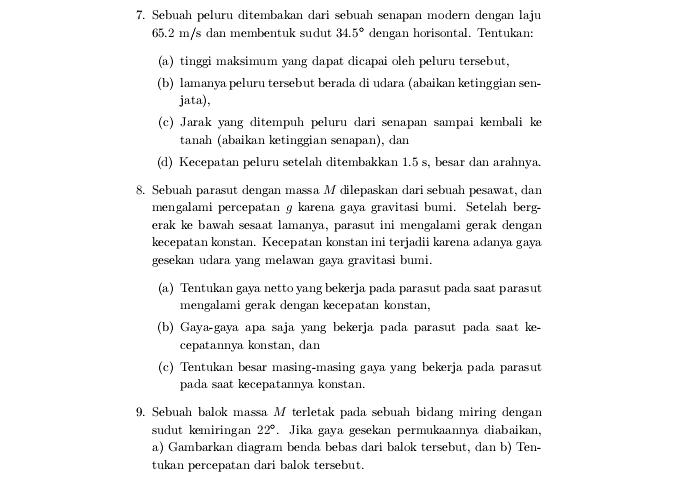 Sebuah peluru ditembakan dari sebuah senapan modern dengan laju
65.2 m/s dan membentuk sudut 34.5° dengan horisontal. Tentukan:
(a) tinggi maksimum yang dapat dicapai oleh peluru tersebut,
(b) lamanya peluru tersebut berada di udara (abaikan ketinggian sen-
jata),
(c) Jarak yang ditempuh peluru dari senapan sampai kembali ke
tanah (abaikan ketinggian senapan), dan
(d) Kecepatan peluru setelah ditembakkan 1.5 s, besar dan arahnya.
8. Sebuah parasut dengan massa M dilepaskan dari sebuah pesawat, dan
mengalami percepatan g karena gaya gravitasi bumi. Setelah berg-
erak ke bawah sesaat lamanya, parasut ini mengalami gerak dengan
kecepatan konstan. Kecepatan konstan ini terjadii karena adanya gaya
gesekan udara yang melawan gaya gravitasi bumi.
(a) Tentukan gaya netto yang bekerja pada parasut pada saat parasut
mengalami gerak dengan kecepatan konstan,
(b) Gaya-gaya apa saja yang bekerja pada parasut pada saat ke-
cepatannya konstan, dan
(c) Tentukan besar masing-masing gaya yang bekerja pada parasut
pada saat kecepatannya konstan.
9. Sebuah balok massa M terletak pada sebuah bidang miring dengan
sudut kemiringan 22°. Jika gaya gesekan permukaannya diabaikan,
a) Gambarkan diagram benda bebas dari balok tersebut, dan b) Ten-
tukan percepatan dari balok tersebut.